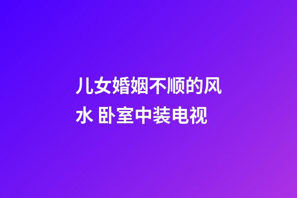 儿女婚姻不顺的风水 卧室中装电视